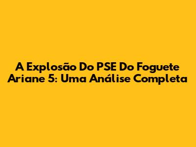 A Explosão Do PSE Do Foguete Ariane 5: Uma Análise Completa