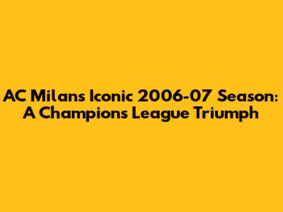 AC Milan's Iconic 2006-07 Season: A Champions League Triumph