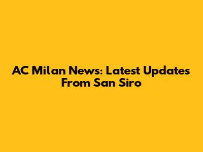 AC Milan News: Latest Updates From San Siro