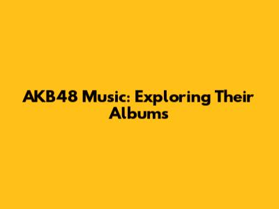 AKB48 Music: Exploring Their Albums