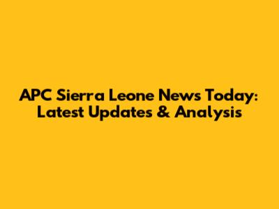 APC Sierra Leone News Today: Latest Updates & Analysis