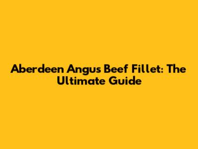 Aberdeen Angus Beef Fillet: The Ultimate Guide