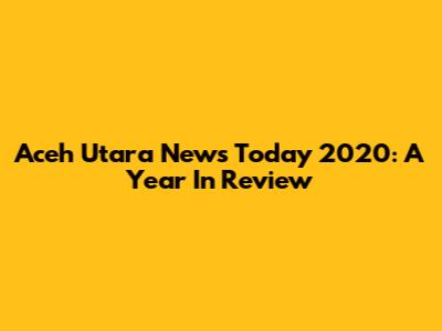 Aceh Utara News Today 2020: A Year In Review