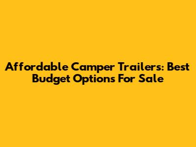 Affordable Camper Trailers: Best Budget Options For Sale