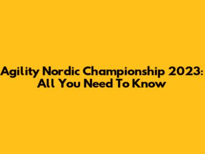 Agility Nordic Championship 2023: All You Need To Know