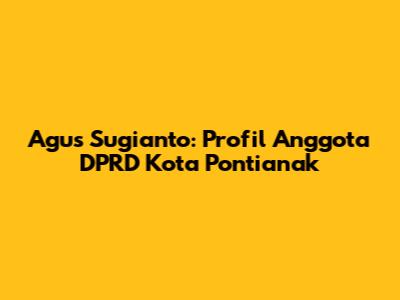 Agus Sugianto: Profil Anggota DPRD Kota Pontianak