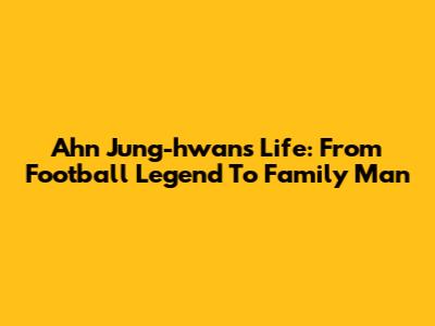 Ahn Jung-hwan's Life: From Football Legend To Family Man