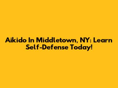 Aikido In Middletown, NY: Learn Self-Defense Today!
