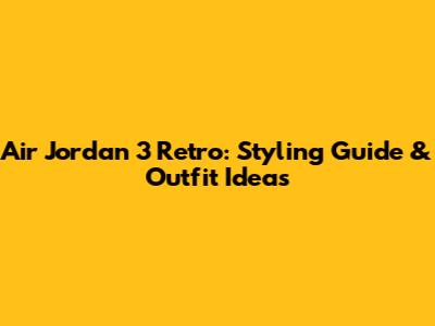 Air Jordan 3 Retro: Styling Guide & Outfit Ideas
