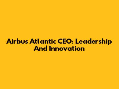 Airbus Atlantic CEO: Leadership And Innovation