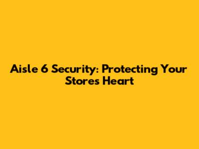 Aisle 6 Security: Protecting Your Store's Heart