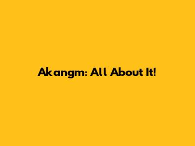 Akangm: All About It!