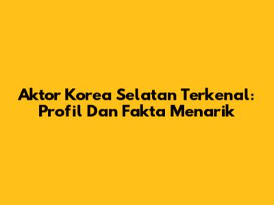 Aktor Korea Selatan Terkenal: Profil Dan Fakta Menarik