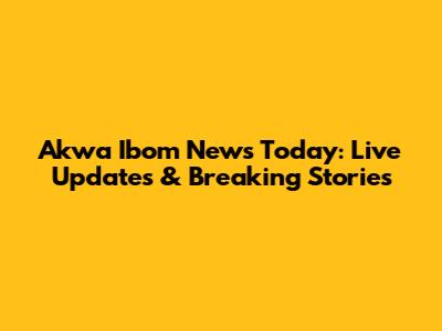 Akwa Ibom News Today: Live Updates & Breaking Stories