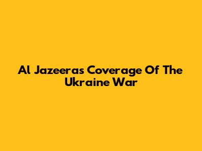 Al Jazeera's Coverage Of The Ukraine War
