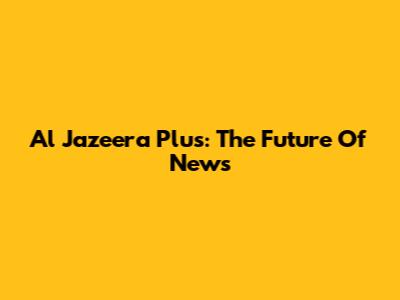 Al Jazeera Plus: The Future Of News