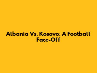Albania Vs. Kosovo: A Football Face-Off