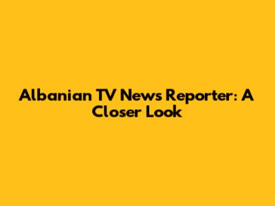 Albanian TV News Reporter: A Closer Look