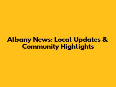 Albany News: Local Updates & Community Highlights