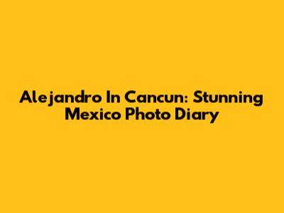 Alejandro In Cancun: Stunning Mexico Photo Diary