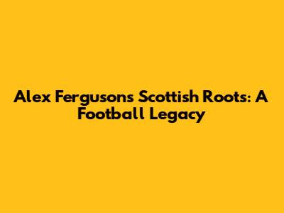 Alex Ferguson's Scottish Roots: A Football Legacy