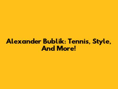 Alexander Bublik: Tennis, Style, And More!