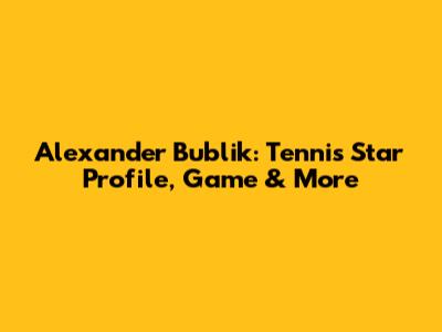 Alexander Bublik: Tennis Star Profile, Game & More