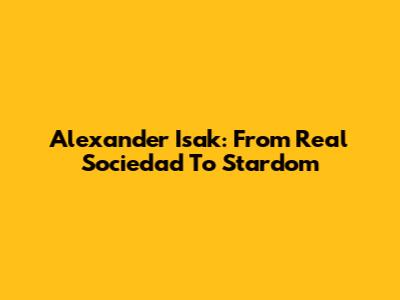 Alexander Isak: From Real Sociedad To Stardom