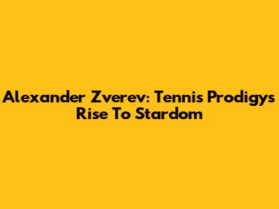 Alexander Zverev: Tennis Prodigy's Rise To Stardom