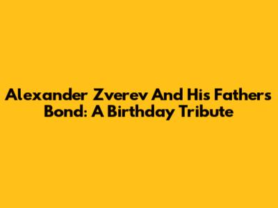 Alexander Zverev And His Father's Bond: A Birthday Tribute