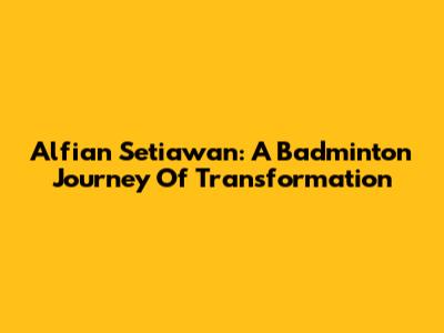 Alfian Setiawan: A Badminton Journey Of Transformation