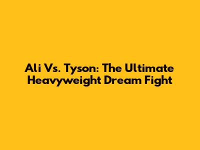 Ali Vs. Tyson: The Ultimate Heavyweight Dream Fight