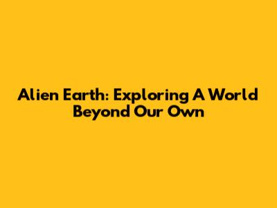 Alien Earth: Exploring A World Beyond Our Own