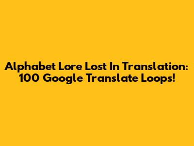 Alphabet Lore Lost In Translation: 100 Google Translate Loops!