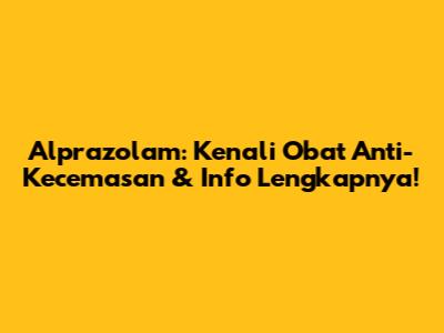 Alprazolam: Kenali Obat Anti-Kecemasan & Info Lengkapnya!