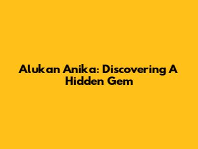 Alukan Anika: Discovering A Hidden Gem