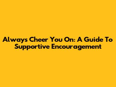 Always Cheer You On: A Guide To Supportive Encouragement