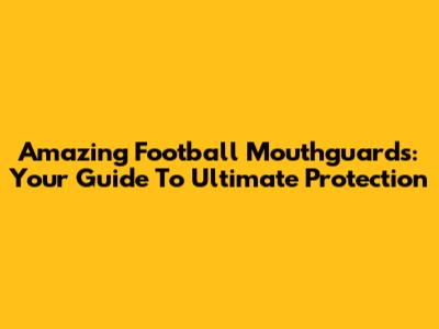 Amazing Football Mouthguards: Your Guide To Ultimate Protection