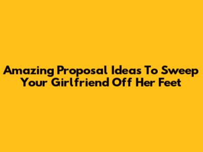 Amazing Proposal Ideas To Sweep Your Girlfriend Off Her Feet