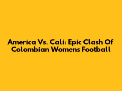 America Vs. Cali: Epic Clash Of Colombian Women's Football