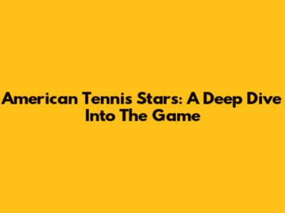 American Tennis Stars: A Deep Dive Into The Game