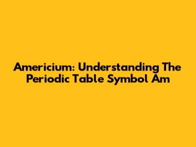 Americium: Understanding The Periodic Table Symbol Am
