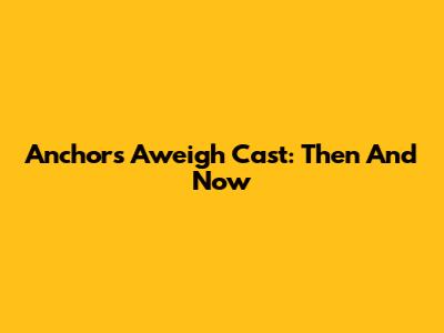 Anchors Aweigh Cast: Then And Now