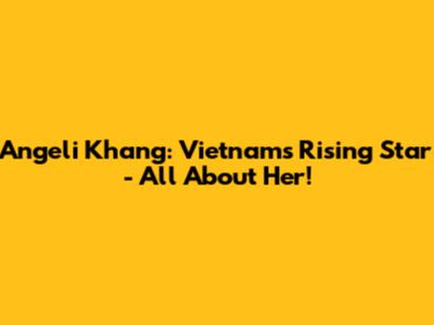 Angeli Khang: Vietnam's Rising Star - All About Her!