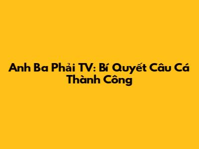 Anh Ba Phải TV: Bí Quyết Câu Cá Thành Công