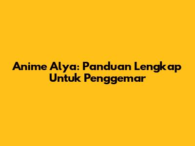 Anime Alya: Panduan Lengkap Untuk Penggemar