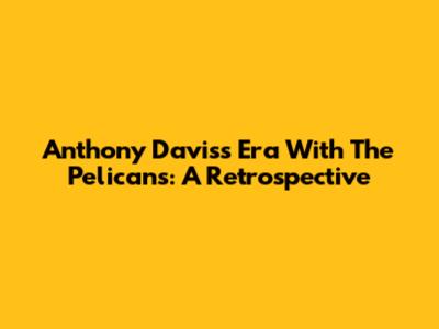 Anthony Davis's Era With The Pelicans: A Retrospective