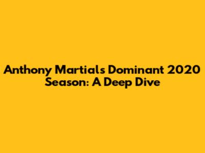 Anthony Martial's Dominant 2020 Season: A Deep Dive