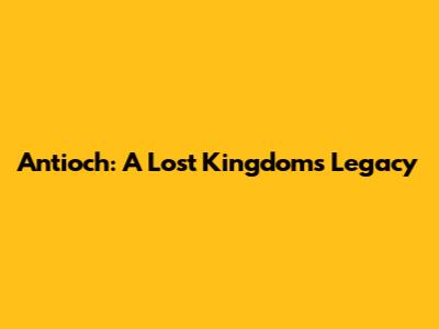 Antioch: A Lost Kingdom's Legacy