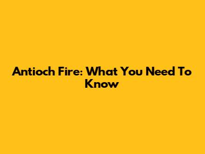 Antioch Fire: What You Need To Know